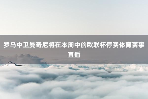 罗马中卫曼奇尼将在本周中的欧联杯停赛体育赛事直播