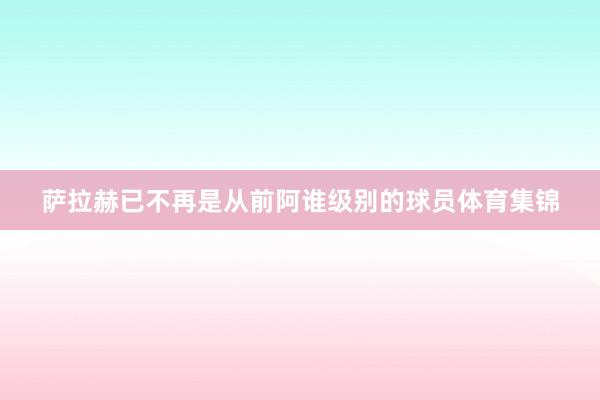 萨拉赫已不再是从前阿谁级别的球员体育集锦
