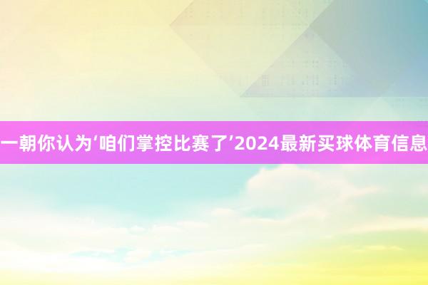 一朝你认为‘咱们掌控比赛了’2024最新买球体育信息