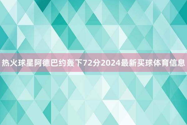 热火球星阿德巴约轰下72分2024最新买球体育信息