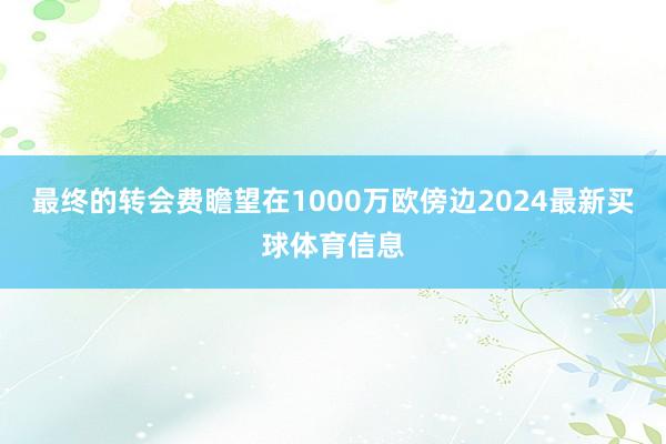 最终的转会费瞻望在1000万欧傍边2024最新买球体育信息