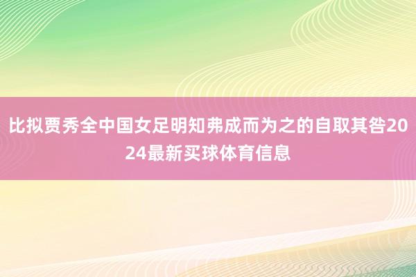 比拟贾秀全中国女足明知弗成而为之的自取其咎2024最新买球体育信息