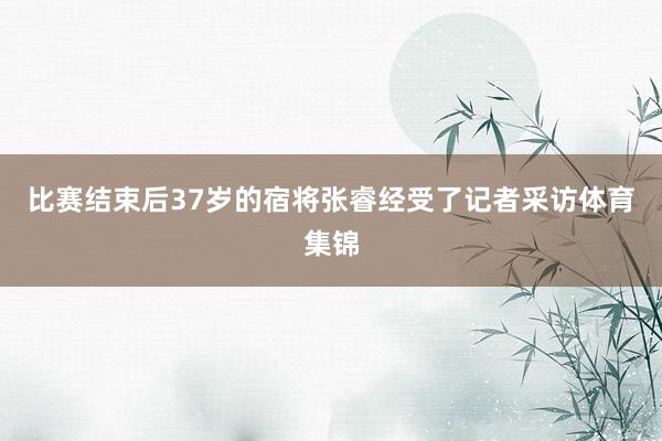 比赛结束后37岁的宿将张睿经受了记者采访体育集锦