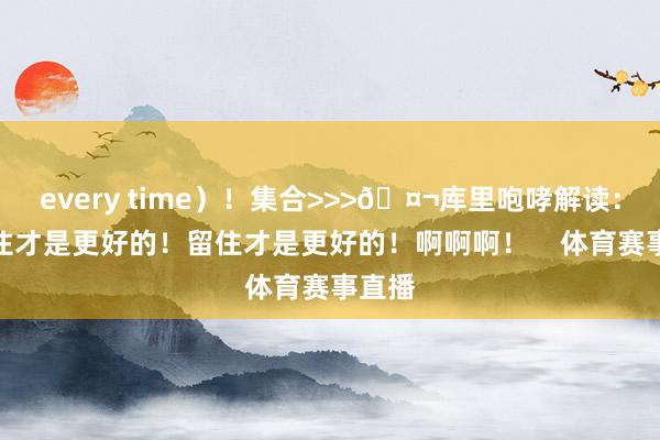 every time)!集合>>>🤬库里咆哮解读:你留住才是更好的!留住才是更好的!啊啊啊! 体育赛事直播