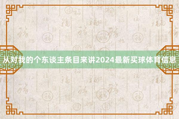 从对我的个东谈主条目来讲2024最新买球体育信息